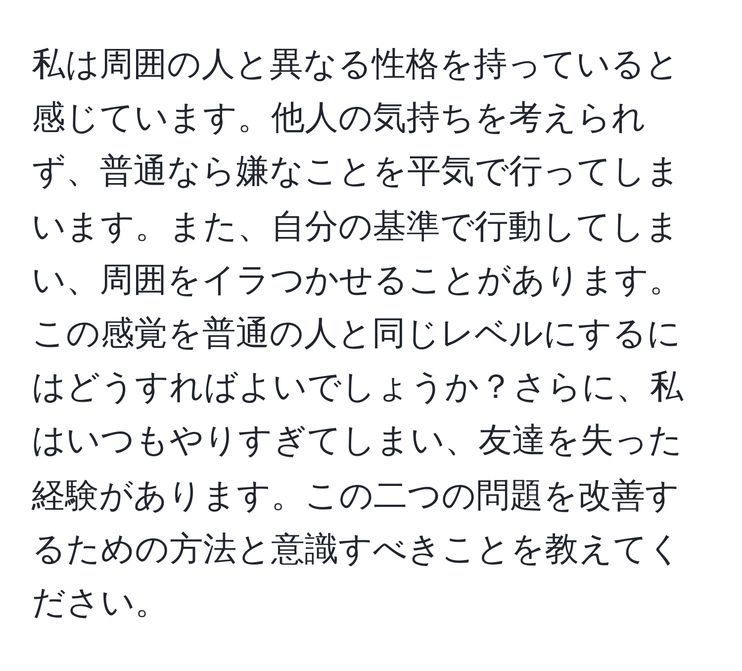 私は周囲の人と異なる性格を持っていると感じています。他人の気持ちを考えられず、普通なら嫌なことを平気で行ってしまいます。また、自分の基準で行動してしまい、周囲をイラつかせることがあります。この感覚を普通の人と同じレベルにするにはどうすればよいでしょうか？さらに、私はいつもやりすぎてしまい、友達を失った経験があります。この二つの問題を改善するための方法と意識すべきことを教えてください。