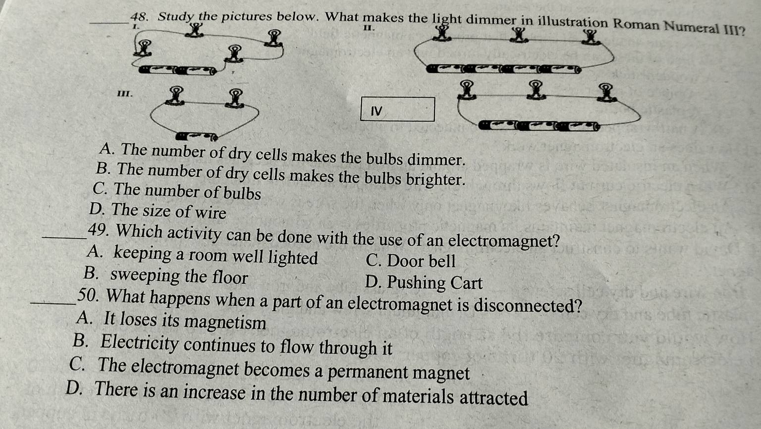 Study the pictures below. What makes the light dimmer in illustration Roman Numeral III?
I. II.
III.
IV
A. The number of dry cells makes the bulbs dimmer.
B. The number of dry cells makes the bulbs brighter.
C. The number of bulbs
D. The size of wire
_49. Which activity can be done with the use of an electromagnet?
A. keeping a room well lighted C. Door bell
B. sweeping the floor D. Pushing Cart
_50. What happens when a part of an electromagnet is disconnected?
A. It loses its magnetism
B. Electricity continues to flow through it
C. The electromagnet becomes a permanent magnet
D. There is an increase in the number of materials attracted