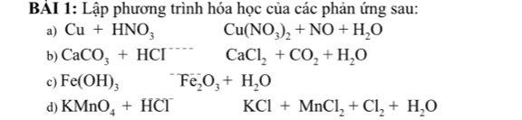 BÁI 1: Lập phương trình hóa học của các phản ứng sau: 
a) Cu+HNO_3 Cu(NO_3)_2+NO+H_2O
b) CaCO_3+HCl^(----)CaCl_2+CO_2+H_2O
c) Fe(OH)_3^(-Fe_2)O_3+H_2O
d) KMnO_4+HCl^- KCl+MnCl_2+Cl_2+H_2O