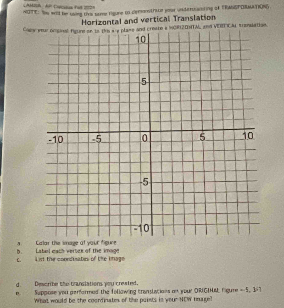 LAMSA AP Caicious Pall 2024 
NOTE: Yu will be using this same figure to demonstrate your understanding of TRANSFORMATIONS 
Horizontal and vertical TransIation 
Copy your original figure on to this x - y plane and create a HORIZONTAL and VERTICAL translation. 
a. 
b. Label each vertex of the image 
c. List the coordinates of the image 
d. Describe the translations you created. 
e Suppose you performed the following translations on your ORIGINAL figure ? 
What would be the coordinates of the points in your NEW image?