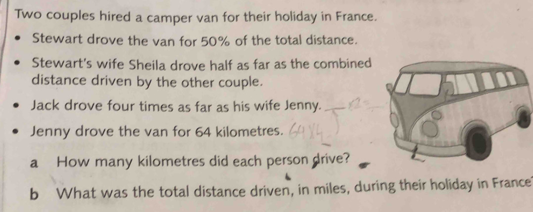 Two couples hired a camper van for their holiday in France. 
Stewart drove the van for 50% of the total distance. 
Stewart's wife Sheila drove half as far as the combined 
distance driven by the other couple. 
Jack drove four times as far as his wife Jenny. 
Jenny drove the van for 64 kilometres. 
a How many kilometres did each person drive? 
b What was the total distance driven, in miles, during their holiday in France