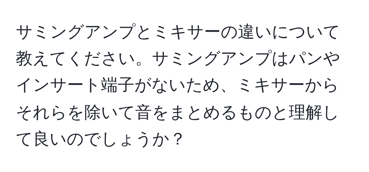 サミングアンプとミキサーの違いについて教えてください。サミングアンプはパンやインサート端子がないため、ミキサーからそれらを除いて音をまとめるものと理解して良いのでしょうか？