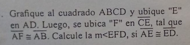 Grafique al cuadrado ABCD y ubique '' E '' 
en AD. Luego, se ubica "F" en overline CE , tal que
overline AF≌ overline AB. Calcule la m , si overline AE≌ overline ED.