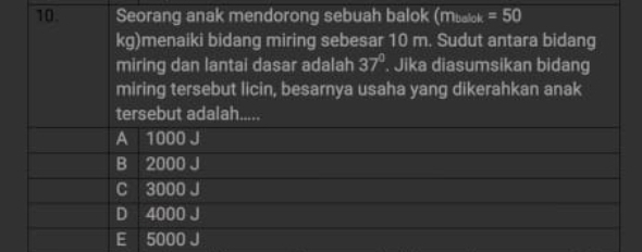 Seorang anak mendorong sebuah balok (mualok =50
kg)menaiki bidang miring sebesar 10 m. Sudut antara bidang
miring dan lantai dasar adalah 37°. Jika diasumsikan bidang
miring tersebut licin, besarnya usaha yang dikerahkan anak
tersebut adalah.....
A 1000 J
B 2000 J
C 3000 J
D 4000 J
E 5000 J