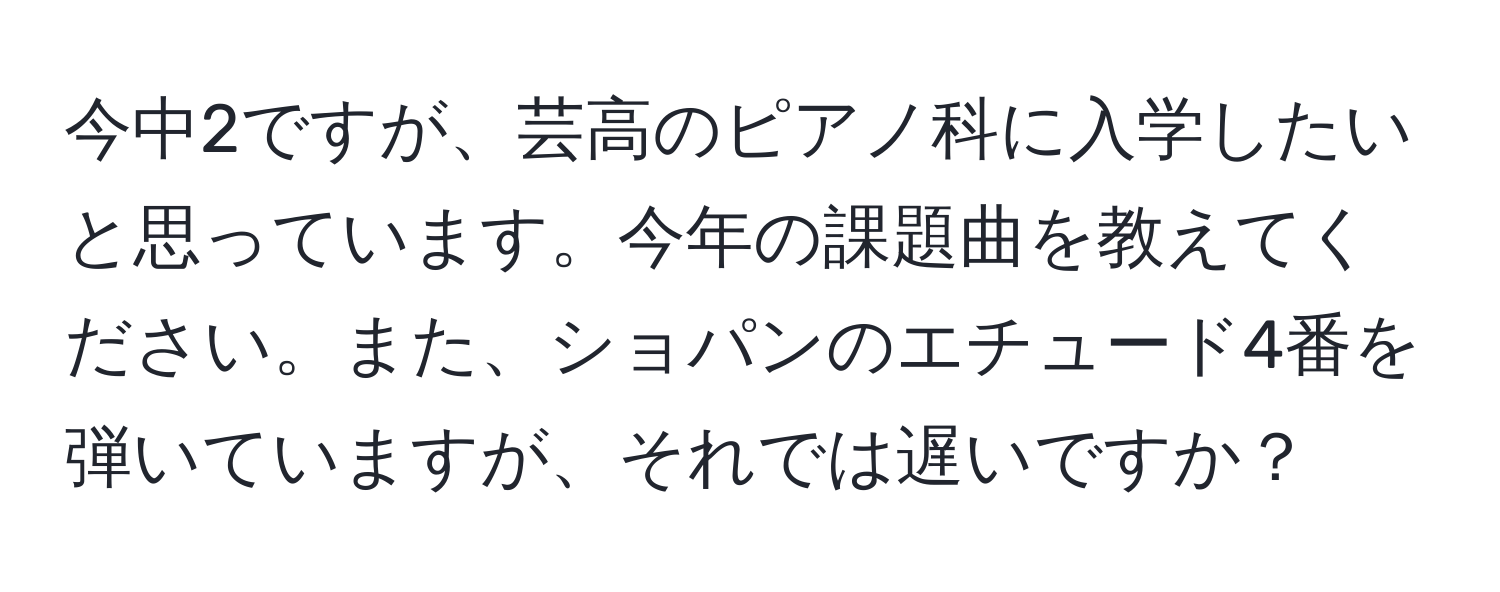 今中2ですが、芸高のピアノ科に入学したいと思っています。今年の課題曲を教えてください。また、ショパンのエチュード4番を弾いていますが、それでは遅いですか？