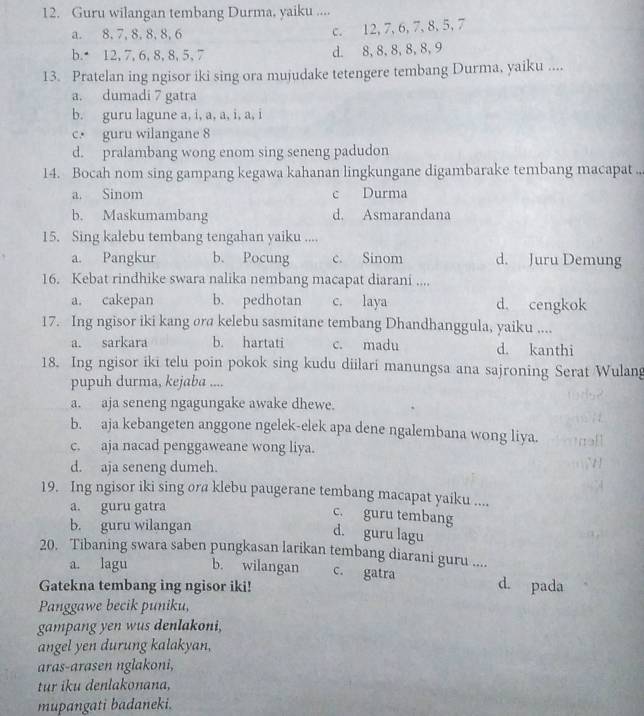 Guru wilangan tembang Durma, yaiku ....
a. 8, 7, 8, 8, 8, 6
c. 12, 7,6, 7, 8,5,7
b. 12, 7, 6, 8, 8, 5, 7 d. 8, 8,8, 8, 8, 9
13. Pratelan ing ngisor iki sing ora mujudake tetengere tembang Durma, yaiku ....
a. dumadi 7 gatra
b. guru lagune a, i, a, a, i, a, i
c. guru wilangane 8
d. pralambang wong enom sing seneng padudon
14. Bocah nom sing gampang kegawa kahanan lingkungane digambarake tembang macapat ..
a. Sinom c Durma
b. Maskumambang d. Asmarandana
15. Sing kalebu tembang tengahan yaiku ....
a. Pangkur b. Pocung c. Sinom d. Juru Demung
16. Kebat rindhike swara nalika nembang macapat diarani ....
a. cakepan b. pedhotan c. laya d. cengkok
17. Ing ngisor iki kang ora kelebu sasmitane tembang Dhandhanggula, yaiku ....
a. sarkara b. hartati c. madu d. kanthi
18. Ing ngisor iki telu poin pokok sing kudu diilari manungsa ana sajroning Serat Wulang
pupuh durma, kejaba ....
a. aja seneng ngagungake awake dhewe.
b. aja kebangeten anggone ngelek-elek apa dene ngalembana wong liya.
c. aja nacad penggaweane wong liya.
d. aja seneng dumeh.
19. Ing ngisor iki sing ora klebu paugerane tembang macapat yaiku ....
a. guru gatra
c. guru tembang
b. guru wilangan
d. guru lagu
20. Tibaning swara saben pungkasan larikan tembang diarani guru ....
a. lagu b. wilangan c. gatra d. pada
Gatekna tembang ing ngisor iki!
Panggawe becik puniku,
gampang yen wus denlakoni,
angel yen durung kalakyan,
aras-arasen nglakoni,
tr iku denlakonana,
mupangati badaneki.