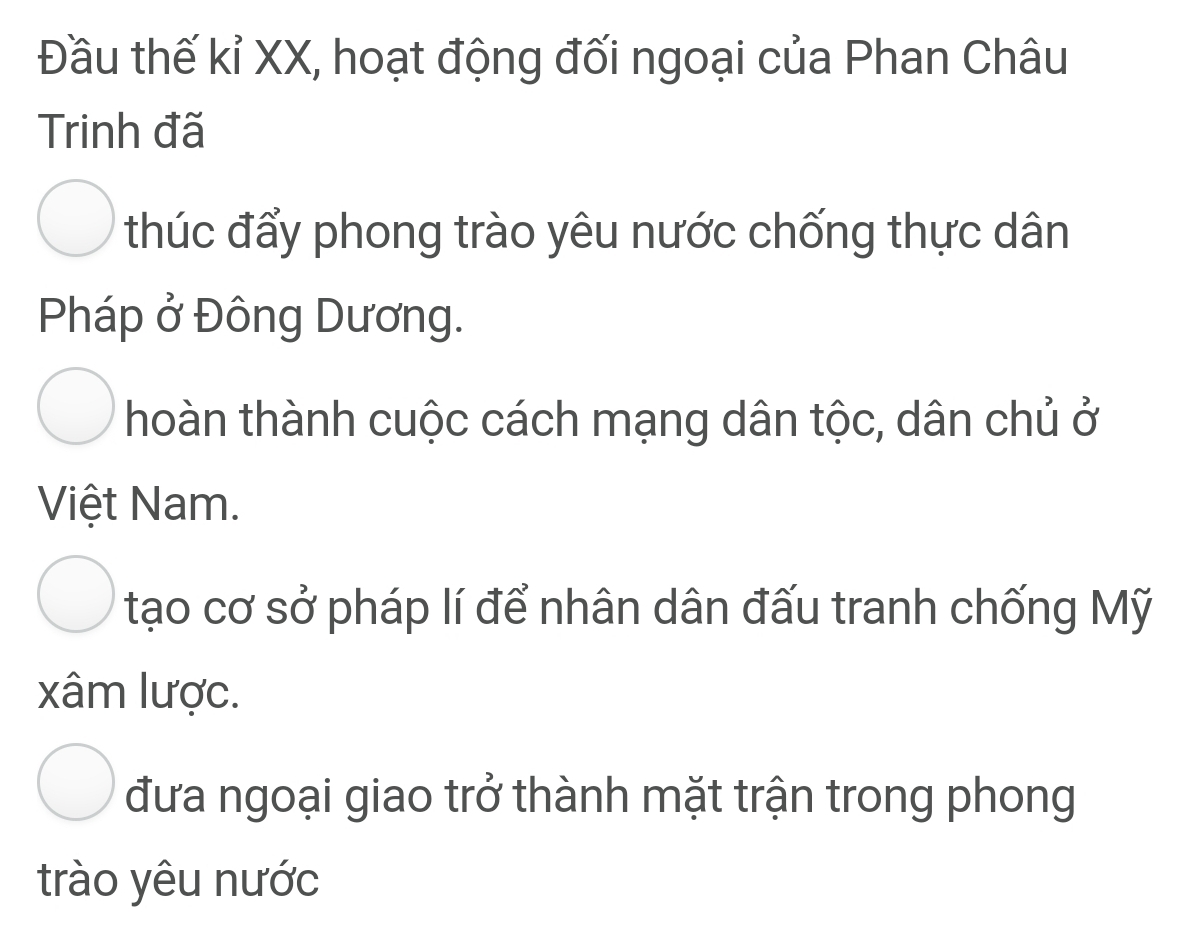 Đầu thế kỉ XX, hoạt động đối ngoại của Phan Châu
Trinh đã
thúc đẩy phong trào yêu nước chống thực dân
Pháp ở Đông Dương.
hoàn thành cuộc cách mạng dân tộc, dân chủ ở
Việt Nam.
tạo cơ sở pháp lí để nhân dân đấu tranh chống Mỹ
xâm lược.
đưa ngoại giao trở thành mặt trận trong phong
trào yêu nước