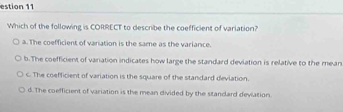 estion 11
Which of the following is CORRECT to describe the coefficient of variation?
a. The coefficient of variation is the same as the variance.
b. The coefficient of variation indicates how large the standard deviation is relative to the mean
c. The coefficient of variation is the square of the standard deviation.
d. The coefficient of variation is the mean divided by the standard deviation.