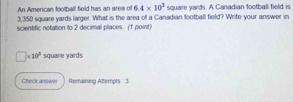 An American football field has an area of 6.4* 10^3 square yards. A Canadian football field is
3,350 square yards larger. What is the area of a Canadian football field? Write your answer in 
scientific notation to 2 decimal places. (1 point)
□ * 10^3 square yards
Check answer Remaining Attempts : 3