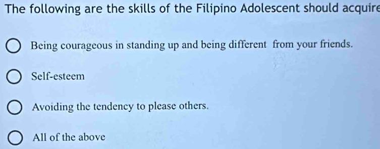 The following are the skills of the Filipino Adolescent should acquire
Being courageous in standing up and being different from your friends.
Self-esteem
Avoiding the tendency to please others.
All of the above