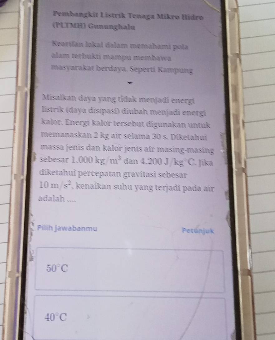 Pembangkit Listrik Tenaga Mikro Hidro 
(PLTMH) Gununghalu 
Kearifan lokal dalam memahami pola 
alam terbukti mampu membawa 
masyarakat berdaya. Seperti Kampung 
Misalkan daya yang tídak menjadi energi 
listrík (daya disipasi) diubah menjadi energi 
kalor. Energi kalor tersebut digunakan untuk 
memanaskan 2 kg air selama 30 s. Diketahui 
massa jenis dan kalor jenis air masing-masing 
sebesar 1.000kg/m^3 dan 4.200J/kg^2C. Jika 
diketahui percepatan gravitasi sebeșar
10m/s^2 , kenaikan suhu yang terjadi pada air 
adalah .... 
Pilih jawabanmu Petúnjuk
50°C
40°C