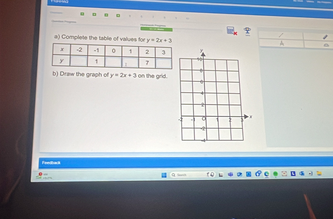 Thm2
Quzstion Progresa Homewark Progress
12 / 31 E =
a) Complete the table of values for y=2x+3
b) Draw the graph of y=2x+3 on the grid.
Feedback
VDX
+?7T% Search