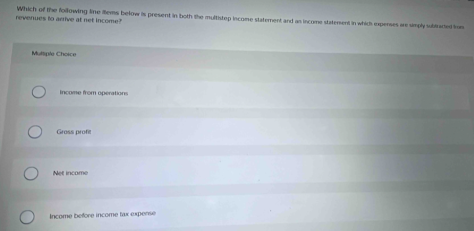 Which of the following line items below is present in both the multistep income statement and an income statement in which expenses are simply subtracted from
revenues to arrive at net income?
Multiple Choice
Income from operations
Gross profit
Net income
Income before income tax expense