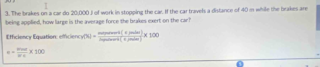 The brakes on a car do 20,000 J of work in stopping the car. If the car travels a distance of 40 m while the brakes are 
being applied, how large is the average force the brakes exert on the car? 
Efficiency Equation: efficiency (% )= ourpurwork(∈ joules)/Inpurwark(∈ Joules) * 100
e= Went/We * 100