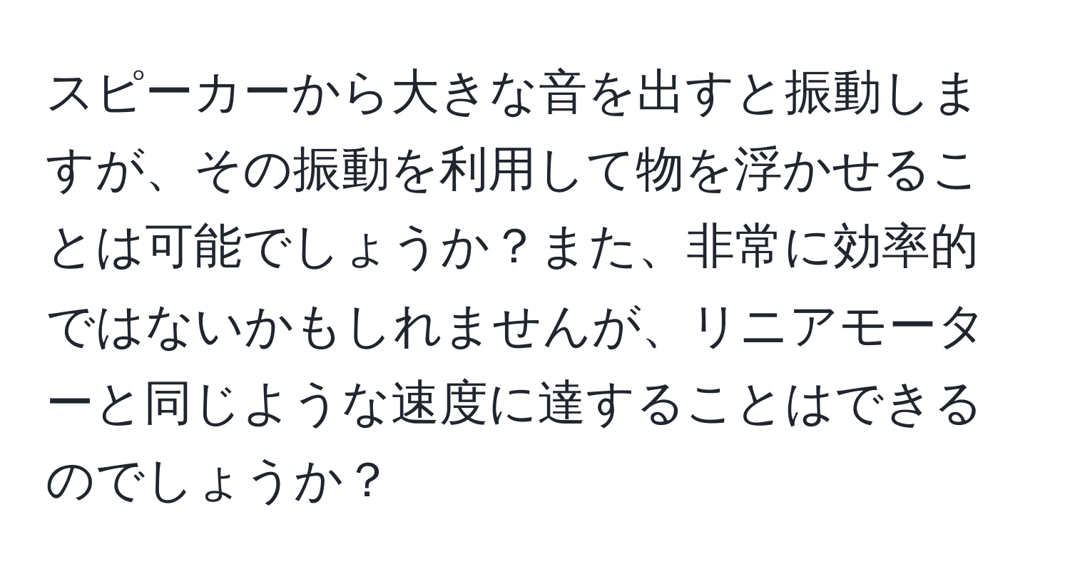 スピーカーから大きな音を出すと振動しますが、その振動を利用して物を浮かせることは可能でしょうか？また、非常に効率的ではないかもしれませんが、リニアモーターと同じような速度に達することはできるのでしょうか？