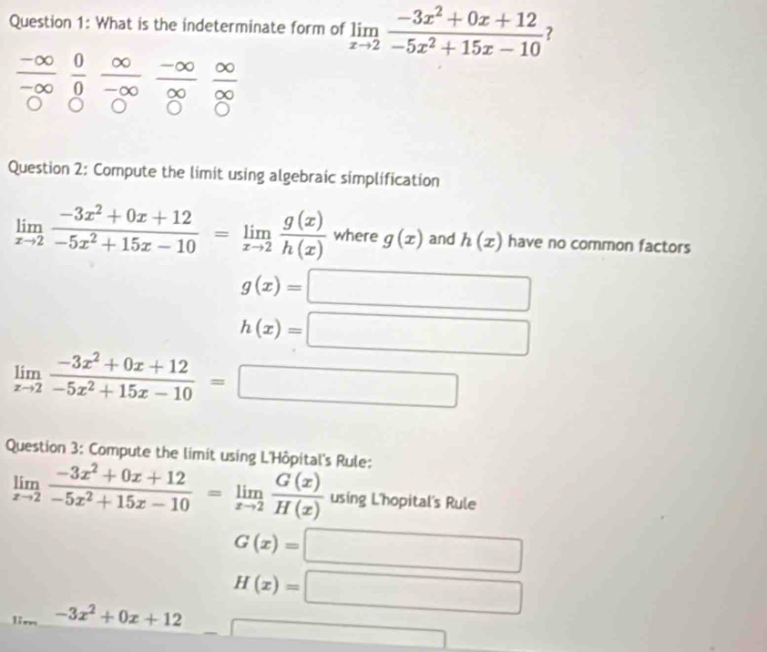 What is the indeterminate form of limlimits _xto 2 (-3x^2+0x+12)/-5x^2+15x-10  ?
_ -∈fty   0/0  ∈fty /-∈fty   (-∈fty )/∈fty   ∈fty /∈fty  
-∈fty
Question 2: Compute the limit using algebraic simplification
limlimits _xto 2 (-3x^2+0x+12)/-5x^2+15x-10 =limlimits _xto 2 g(x)/h(x)  where g(x) and h(x) have no common factors
g(x)=□
h(x)=□
limlimits _xto 2 (-3x^2+0x+12)/-5x^2+15x-10 =□
Question 3: Compute the limit using L'Hôpital's Rule:
limlimits _xto 2 (-3x^2+0x+12)/-5x^2+15x-10 =limlimits _xto 2 G(x)/H(x)  using L'hopital's Rule
G(x)=□
-3x^2+0x+12 H(x)=□
□