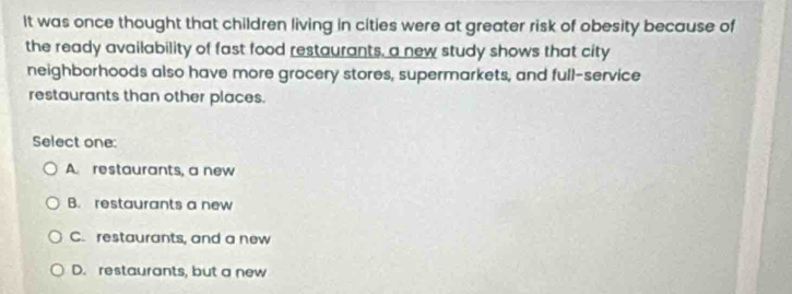 It was once thought that children living in cities were at greater risk of obesity because of
the ready availability of fast food restaurants, a new study shows that city
neighborhoods also have more grocery stores, supermarkets, and full-service
restaurants than other places.
Select one:
A. restaurants, a new
B. restaurants a new
C. restaurants, and a new
D. restaurants, but a new