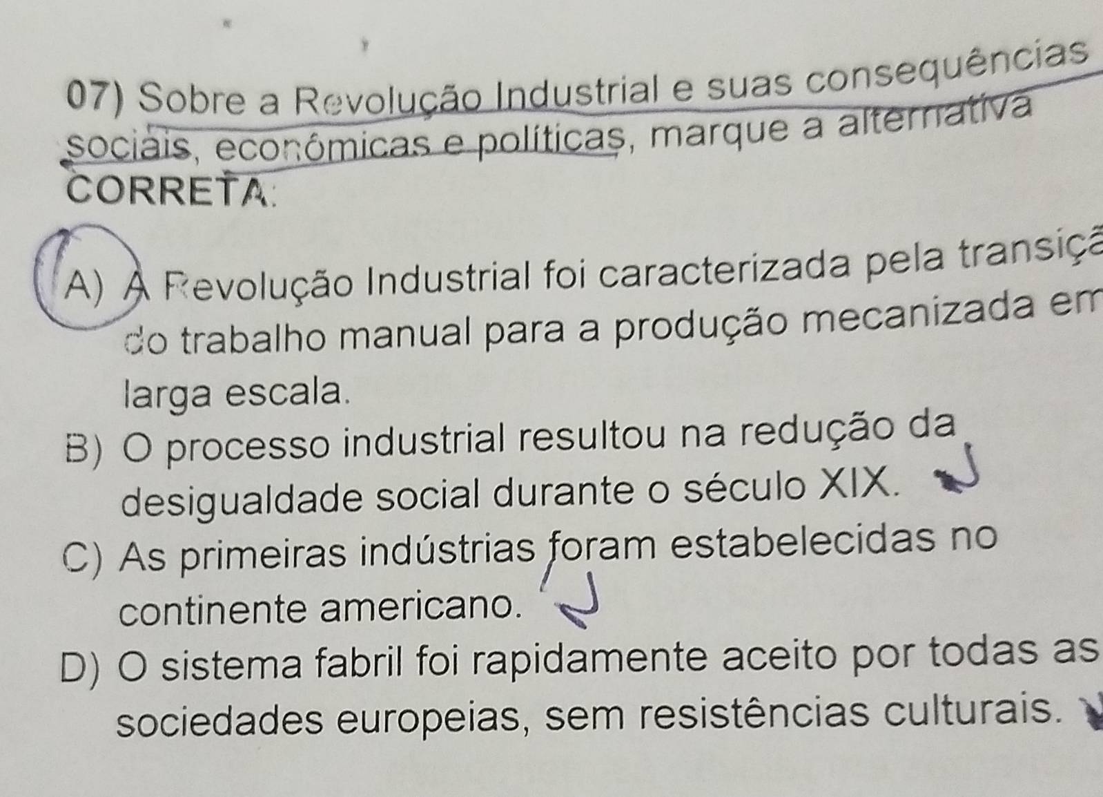 Sobre a Revolução Industrial e suas consequências
sociais, econômicas e políticas, marque a alternativa
CORRETA
A) À Revolução Industrial foi caracterizada pela transiçã
do trabalho manual para a produção mecanizada em
larga escala.
B) O processo industrial resultou na redução da
desigualdade social durante o século XIX.
C) As primeiras indústrias foram estabelecidas no
continente americano.
D) O sistema fabril foi rapidamente aceito por todas as
sociedades europeias, sem resistências culturais.