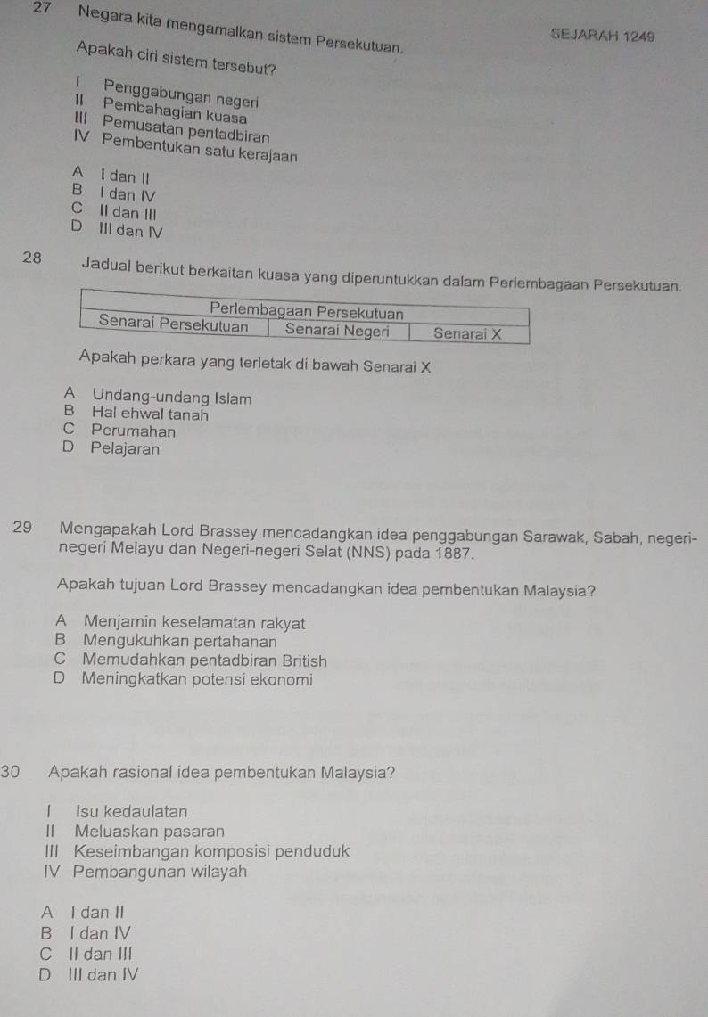 Negara kita mengamalkan sistem Persekutuan.
SEJARAH 1249
Apakah ciri sistem tersebut?
I Penggabungan negeri
II Pembahagian kuasa
III Pemusatan pentadbiran
IV Pembentukan satu kerajaan
A I dan II
B I dan IV
C II dan III
D III dan IV
28 Jadual berikut berkaitan kuasa yang diperuntukkan dalam an Persekutuan.
Apakah perkara yang terletak di bawah Senarai X
A Undang-undang Islam
B Hal ehwal tanah
C Perumahan
D Pelajaran
29 Mengapakah Lord Brassey mencadangkan idea penggabungan Sarawak, Sabah, negeri-
negeri Melayu dan Negeri-negeri Selat (NNS) pada 1887.
Apakah tujuan Lord Brassey mencadangkan idea pembentukan Malaysia?
A Menjamin keselamatan rakyat
B Mengukuhkan pertahanan
C Memudahkan pentadbiran British
D Meningkatkan potensi ekonomi
30 Apakah rasional idea pembentukan Malaysia?
I Isu kedaulatan
II Meluaskan pasaran
III Keseimbangan komposisi penduduk
IV Pembangunan wilayah
A l dan II
B I dan IV
C II dan III
D III dan IV