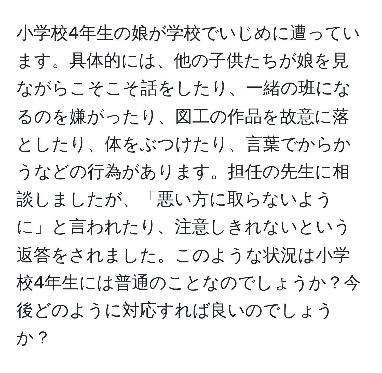 小学校4年生の娘が学校でいじめに遭っています。具体的には、他の子供たちが娘を見ながらこそこそ話をしたり、一緒の班になるのを嫌がったり、図工の作品を故意に落としたり、体をぶつけたり、言葉でからかうなどの行為があります。担任の先生に相談しましたが、「悪い方に取らないように」と言われたり、注意しきれないという返答をされました。このような状況は小学校4年生には普通のことなのでしょうか？今後どのように対応すれば良いのでしょうか？