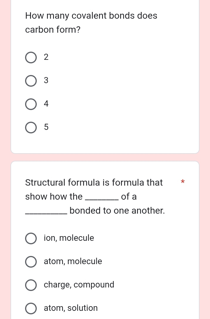 How many covalent bonds does
carbon form?
2
3
4
5
Structural formula is formula that **
show how the _of a
_bonded to one another.
ion, molecule
atom, molecule
charge, compound
atom, solution