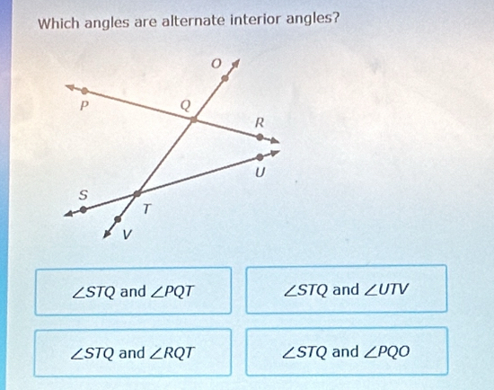 Which angles are alternate interior angles?
∠ STQ and ∠ PQT ∠ STQ and ∠ UTV
∠ STQ and ∠ RQT ∠ STQ and ∠ PQO