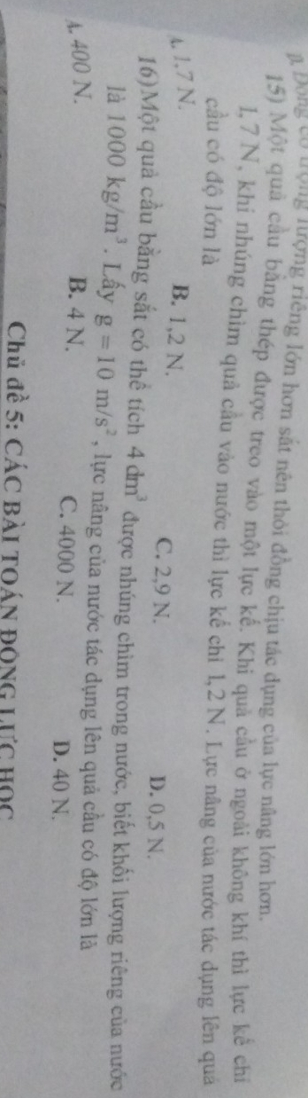 à Đong cơ ượng nượng riêng lớn hơn sắt nên thời đồng chịu tác dụng của lực nâng lớn hơn,
15) Một quả cầu bằng thép được treo vào một lực kế. Khi quả cầu ở ngoài không khí thì lực kể chỉ
1, 7 N, khi nhúng chìm quả cầu vào nước thì lực kế chi 1, 2 N. Lực nâng của nước tác dụng lên quả
cầu có độ lớn là
A. 1.7 N.
B. 1,2 N.
C. 2,9 N. D. 0,5 N.
16)Một quả cầu bằng sắt có thể tích 4dm^3 được nhúng chìm trong nước, biết khối lượng riêng của nước
là 1000kg/m^3. Lấy g=10m/s^2 , lực nâng của nước tác dụng lên quả cầu có độ lớn là
A. 400 N. B. 4 N. C. 4000 N. D. 40 N.
Chủ đề 5: CÁC Bài TOÁN ĐộNG Lực Học