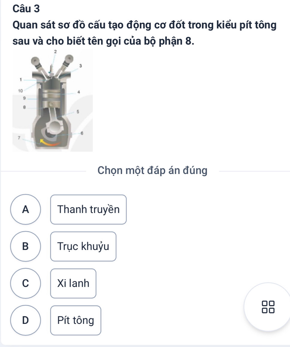 Quan sát sơ đồ cấu tạo động cơ đốt trong kiểu pít tông
sau và cho biết tên gọi của bộ phận 8.
Chọn một đáp án đúng
A Thanh truyền
B Trục khuỷu
C Xi lanh
D Pít tông