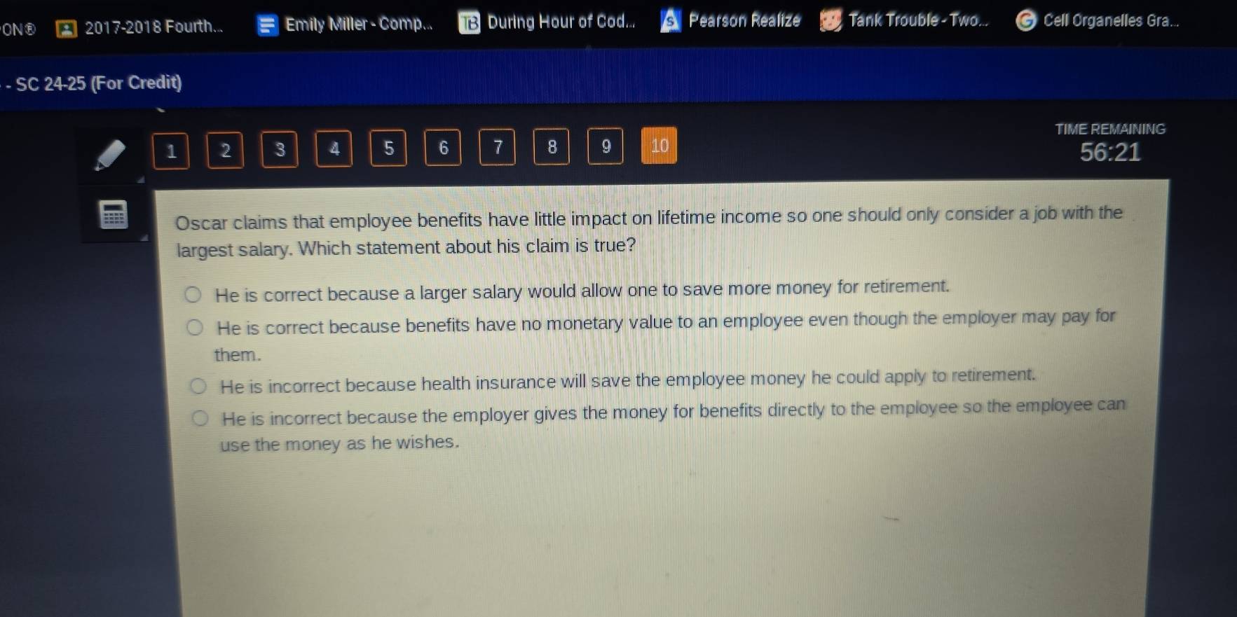 ON® 2017-2018 Fourth... Emily Miller - Comp... During Hour of Cod... Pearson Realize Tank Trouble - Two... Cell Organelles Gra...
· - SC 24-25 (For Credit)
TIME REMAINING
1 2 3 4 5 6 7 8 9 10
56:21
Oscar claims that employee benefits have little impact on lifetime income so one should only consider a job with the
largest salary. Which statement about his claim is true?
He is correct because a larger salary would allow one to save more money for retirement.
He is correct because benefits have no monetary value to an employee even though the employer may pay for
them.
He is incorrect because health insurance will save the employee money he could apply to retirement.
He is incorrect because the employer gives the money for benefits directly to the employee so the employee can
use the money as he wishes.