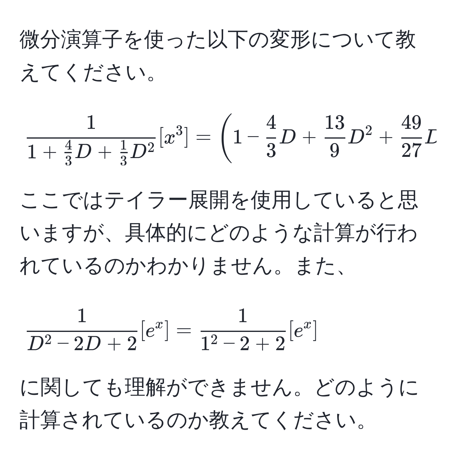 微分演算子を使った以下の変形について教えてください。  
[
frac11+ 4/3 D+ 1/3 D^2 [x^(3] = (1 - frac4)3D +  13/9 D^(2 + frac49)27D^(3) [x^3]
]  
ここではテイラー展開を使用していると思いますが、具体的にどのような計算が行われているのかわかりません。また、  
[
frac1)D^(2-2D+2) [e^(x] = frac1)1^(2-2+2)[e^x]
]  
に関しても理解ができません。どのように計算されているのか教えてください。