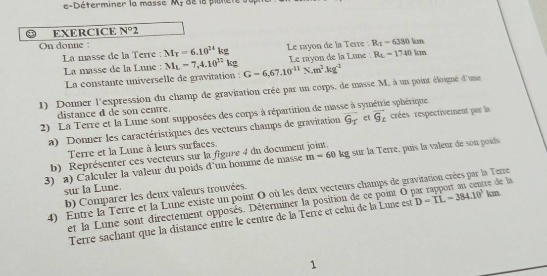 e-Déterminer la masse M de la planel 
EXERCICE N°2
On donne : 
La masse de la Terre : M_T=6.10^(24)kg Le rayon de la Terre : R_T=6380km
La masse de la Lune : M_L=7,4.10^(22)kg G=6,67.10^(-11)N.m^2.kg^(-2) Le rayon de la Lune : R_L=1740km
La constante universelle de gravitation : 
1) Donner l'expression du champ de gravitation crée par un corps, de masse M, à un point éloigné d'une 
distance d de son centre. 
2) La Terre et la Lune sont supposées des corps à répartition de masse à syn e sphérique 
a) Donner les caractéristiques des vecteurs champs de gravitation vector G_T et vector G_c crées respectivement par la 
Terre et la Lune à leurs surfaces. 
b) Représenter ces vecteurs sur la figure 4 du document joint. 
3) a) Calculer la valeur du poids d’un homme de masse m=60kg sur la Terre, puis la valeur de son poids 
sur la Lune. 
4) Entre la Terre et la Lune existe un point O où les deux vecteurs champs de gravitation crées par la Terre 
b) Comparer les deux valeurs trouvées. 
et la Lune sont directement opposés. Déterminer la position de ce point O par rapport au centre de la 
Terre sachant que la distance entre le centre de la Terre et celui de la Lune est D=TL=384.10^3km
1