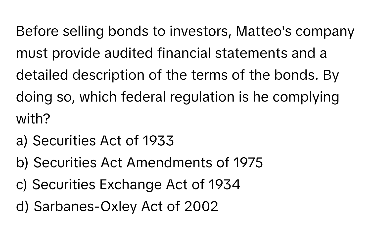 Before selling bonds to investors, Matteo's company must provide audited financial statements and a detailed description of the terms of the bonds. By doing so, which federal regulation is he complying with?

a) Securities Act of 1933
b) Securities Act Amendments of 1975
c) Securities Exchange Act of 1934
d) Sarbanes-Oxley Act of 2002