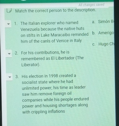 All changes saved
Match the correct person to the description.
1. The Italian explorer who named a. Simón B
Venezuela because the native huts
on stilts in Lake Maracaibo reminded b. Amerigo
him of the canls of Venice in Italy
c. Hugo Ch
-2. For his contributions, he is
remembered as El Libertador (The
Liberator).
3. His election in 1998 created a
socialist state where he had
unlimited power; his time as leader
saw him remove foreign oil
companies while his people endured
power and housing shortages along
with crippling inflations