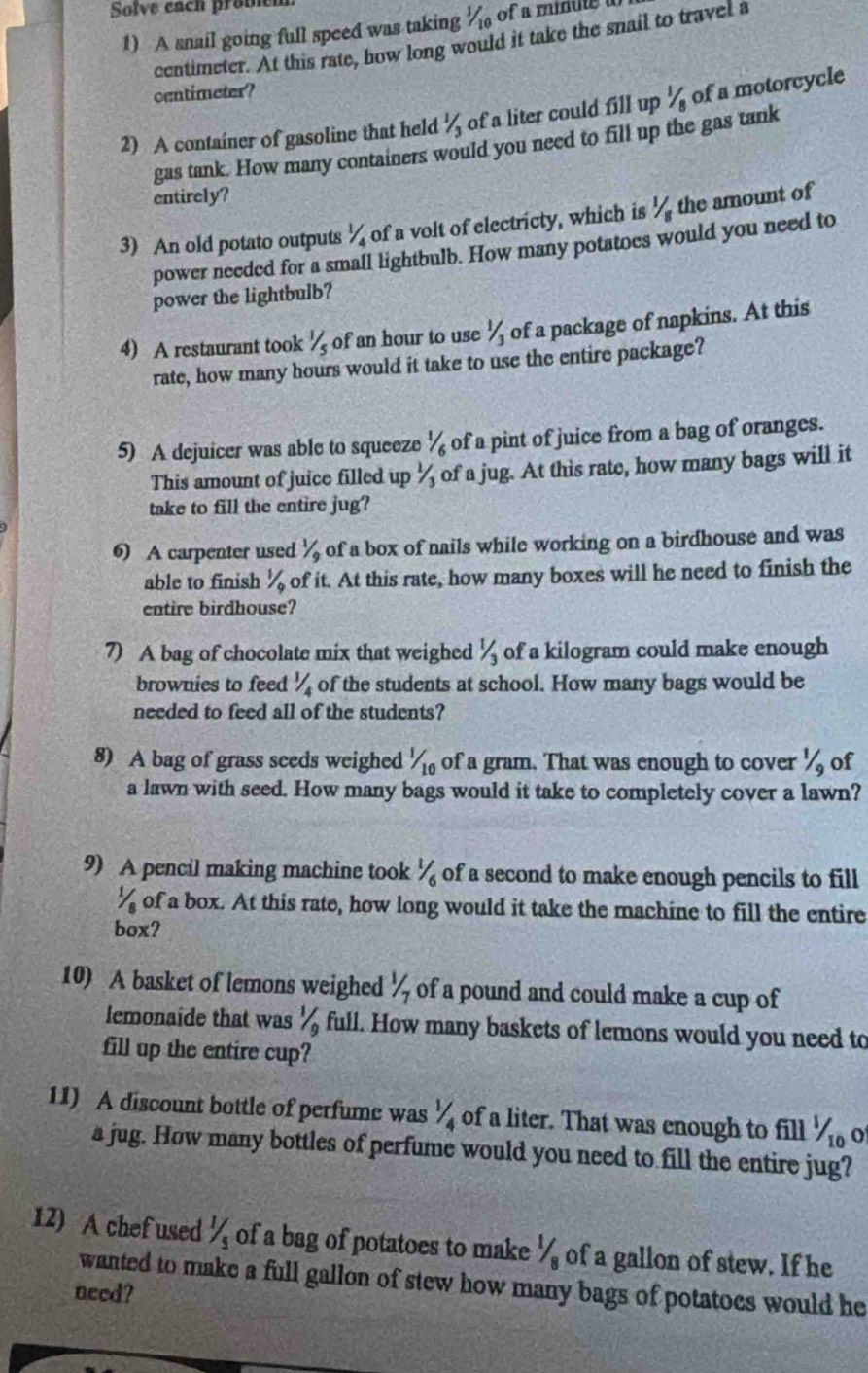 Solve each probl
1) A snail going full speed was taking % of a minule
centimeter. At this rate, how long would it take the snail to travel a
centimeter?
2) A container of gasoline that held 1/3 of a liter could fill up ½ of a motorcycle
gas tank. How many containers would you need to fill up the gas tank
entirely?
3) An old potato outputs 1/4 of a volt of electricty, which is ½ the amount of
power needed for a small lightbulb. How many potatoes would you need to
power the lightbulb?
4) A restaurant took 1/5 of an hour to use 1/3 of a package of napkins. At this
rate, how many hours would it take to use the entire package?
5) A dejuicer was able to squeeze^1 of a pint of juice from a bag of oranges.
This amount of juice filled up ½ of a jug. At this rate, how many bags will it
take to fill the entire jug?
6) A carpenter used 1/9 of a box of nails while working on a birdhouse and was
able to finish 1/9 of it. At this rate, how many boxes will he need to finish the
entire birdhouse?
7) A bag of chocolate mix that weighed 1/3 of a kilogram could make enough
brownies to feed 1/4 of the students at school. How many bags would be
needed to feed all of the students?
8) A bag of grass seeds weighed 1/10 of a gram. That was enough to cover ½ of
a lawn with seed. How many bags would it take to completely cover a lawn?
9) A pencil making machine took^1/_6 of a second to make enough pencils to fill^1/_8 of a box. At this rate, how long would it take the machine to fill the entire
box?
10) A basket of lemons weighed 1/_7/_7 of a pound and could make a cup of
lemonaide that was^1/_91 full. How many baskets of lemons would you need to
fill up the entire cup?
11) A discount bottle of perfume was 1/4 of a liter. That was enough to fill^1/_10 o
a jug. How many bottles of perfume would you need to fill the entire jug?
12) A chef used 1/5 of a bag of potatoes to make 1/8 of a gallon of stew. If he
wanted to make a full gallon of stew how many bags of potatoes would he
need?