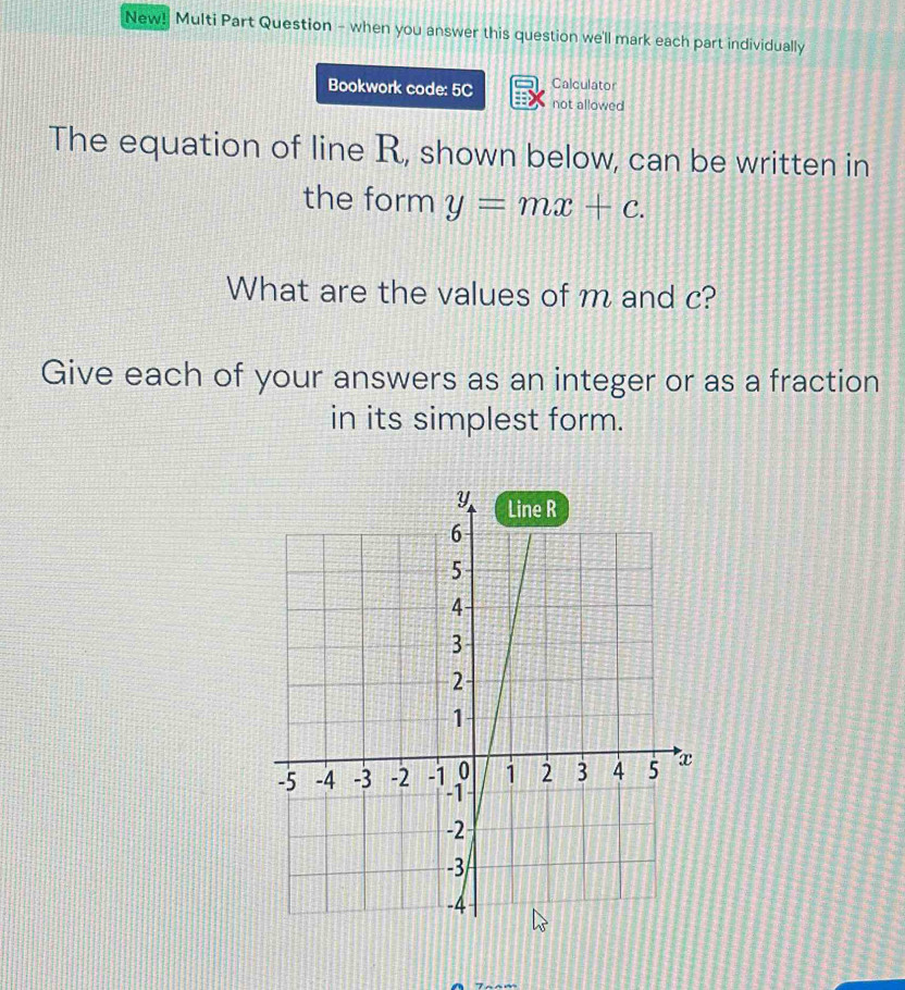 New! Multi Part Question - when you answer this question we'll mark each part individually 
Bookwork code: 5C Calculator 
not allowed 
The equation of line R, shown below, can be written in 
the form y=mx+c. 
What are the values of m and c? 
Give each of your answers as an integer or as a fraction 
in its simplest form.