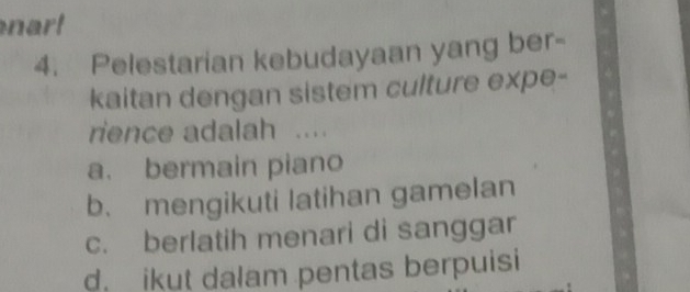 a l
4. Pelestarian kebudayaan yang ber-
kaitan dengan sistem culture expe-
rience adalah ....
a. bermain piano
b. mengikuti latihan gamelan
c. berlatih menari di sanggar
d. ikut dalam pentas berpuisi