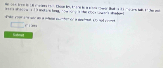 An oak tree is 16 meters tall. Close by, there is a clock tower that is 32 meters tall. If the oak 
tree's shadow is 30 meters long, how long is the clock tower's shadow? 
Write your answer as a whole number or a decimal. Do not round.
□ meters
Submit