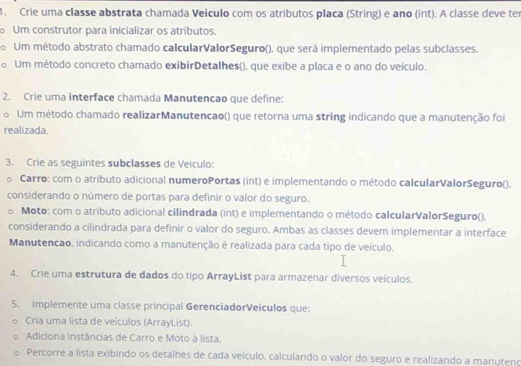 Crie uma classe abstrata chamada Veiculo com os atributos placa (String) e ano (int). A classe deve ter 
Um construtor para inicializar os atributos. 
o Um método abstrato chamado calcularValorSeguro(), que será implementado pelas subclasses. 
a Um método concreto chamado exibirDetalhes(), que exibe a placa e o ano do veículo. 
2. Crie uma interface chamada Manutencao que define: 
o Um método chamado realizarManutencao() que retorna uma string indicando que a manutenção foi 
realizada. 
3. Crie as seguintes subclasses de Veiculo: 
。 Carro: com o atributo adicional numeroPortas (int) e implementando o método calcularValorSeguro(), 
considerando o número de portas para defínir o valor do seguro. 
Moto: com o atributo adicional cilindrada (int) e implementando o método calcularValorSeguro(), 
considerando a cilindrada para definir o valor do seguro. Ambas as classes devem implementar a interface 
Manutencao, indicando como a manutenção é realizada para cada tipo de veículo. 
4. Crie uma estrutura de dados do tipo ArrayList para armazenar diversos veículos. 
5. Implemente uma classe principal GerenciadorVeiculos que: 
Cria uma lista de veículos (ArrayList). 
Adiciona instâncias de Carro e Moto à lista. 
Percorre a lista exibindo os detalhes de cada veículo, calculando o valor do seguro e realizando a manuteno