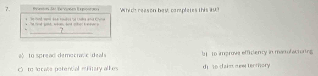 Ressons for Eurépel Exploration Which reason best completes this list?
So nnd nevé sea routes to thda and China
To fnd gold, sive, and other treastro
_
2
a) to spread democratic ideals b) to improve efficiency in manufacturing
c) to locate potential military allies d) to claim new territory