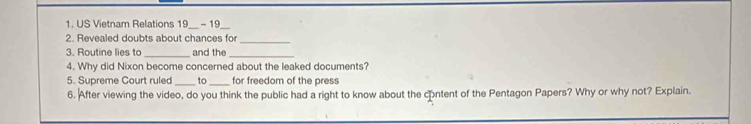 US Vietnam Relations 19 - 19 
2. Revealed doubts about chances for_ 
3. Routine lies to _and the_ 
4. Why did Nixon become concerned about the leaked documents? 
5. Supreme Court ruled _to_ for freedom of the press 
6. After viewing the video, do you think the public had a right to know about the content of the Pentagon Papers? Why or why not? Explain.