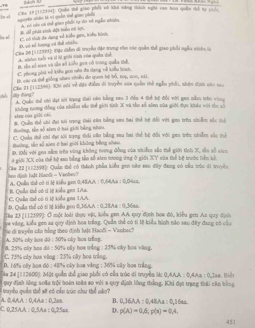 vn Sách ID
* 15. Phân Khâc Ng h    
* sc sách mạng kish
Câu 19 [112594]: Quần thẻ giao phối có khả năng thích nghi cao hơn quần thể tự phối,
ần số nguyên nhân là vì quần thể giao phối
A. có các cá thể giao phối tự do và ngẫu nhiên.
B. đễ phát sinh đột biển có lợi.
àn số C. có tính đa dạng về kiểu gen, kiều hình.
D. có số lượng cá thể nhiều.
Câu 20 [112595]: Đặc điểm di truyền đặc trưng cho các quần thể giao phối ngẫu nhiên là
A. nhóm tuổi và tỉ lệ giới tính của quần thể.
B. tần số aien và tần số kiểu gen có trong quần thể.
C. phong phủ về kiều gen nên đa dạng về kiểu hình.
D. các cả thể giống nhau nhiều do quan hệ bố, mẹ, con, cái.
Cầu 21 [112596]: Khi nói về đặc điểm di truyền của quần thể ngẫu phối, nhận định nào sau
phối đây đúng?
A. Quần thể chỉ đạt tới trang thái cận bằng sau 3 đến 4 thế hệ đối với gen nằm trên vùng
không tương đồng của nhiễm sắc thể giới tính X và tần số alen của giới đực khác với tần số
alen của giới cái.
B. Quần thể chi đạt tới trạng thái cân bằng sau hai thể hệ đổi với gen trên nhiễm sắc thể
thường, tần số alen ở hai giới bằng nhau.
C. Quần thể chỉ đạt tới trạng thái cân bằng sau hai thế hệ đổi với gen trên nhiễm sắc thể
thường, tần số alen ở hai giới không bằng nhau.
D. Đối với gen nằm trên vùng không tương đồng của nhiễm sắc thể giới tính X, tần số alen
ở giới XX của thế hệ sau bằng tần số alen tương ứng ở giới XY của thế hệ trước liền kề.
Câu 22 [112598]: Quần thể có thành phần kiều gen nào sau đây đang có cấu trúc di truyền
heo định luật Hacđi - Vanbec?
A. Quần thể có tỉ lệ kiểu gen 0,48AA : 0,64Aa : 0,04aa.
B. Quần thể có tỉ lệ kiểu gen 1Aa.
C. Quần thể có tỉ lệ kiểu gen 1AA.
D. Quần thể có ti lệ kiểu gen 0,36AA : 0,28Aa : 0,36aa.
Câu 23 [112599]: Ở một loài thực vật, kiểu gen AA quy định hoa đỏ, kiểu gen Aa quy định
Loa vàng, kiểu gen aa quy định hoa trắng. Quần thể có ti lệ kiểu hình nào sau đây đang có cấu
c di truyền cân bằng theo định luật Hacđi - Vanbec?
A. 50% cây hoa đỏ : 50% cây hoa trắng.
B. 25% cây hoa đỏ : 50% cây hoa trắng : 25% cây hoa vàng.
C. 75% cây hoa vàng : 25% cây hoa trắng.
D. 16% cây hoa đỏ : 48% cây hoa vàng : 36% cây hoa trắng.
Câu 24 [112600]: Một quần thể giao phối có cấu trúc di truyền là: 0,4AA : 0,4Aa : 0,2aa. Biết
A quy định lông xoăn trội hoàn toàn so với a quy định lông thẳng. Khi đạt trạng thái cân bằng
l truyền quần thể sẽ có cấu trúc như thế nào?
A. 0,4AA : 0,4Aa : 0,2aa. B. 0,36AA : 0,48Aa : 0,16aa.
C. 0,25AA : 0,5Aa : 0,25aa. D. p(A)=0,6;p(a)=0,4.
451