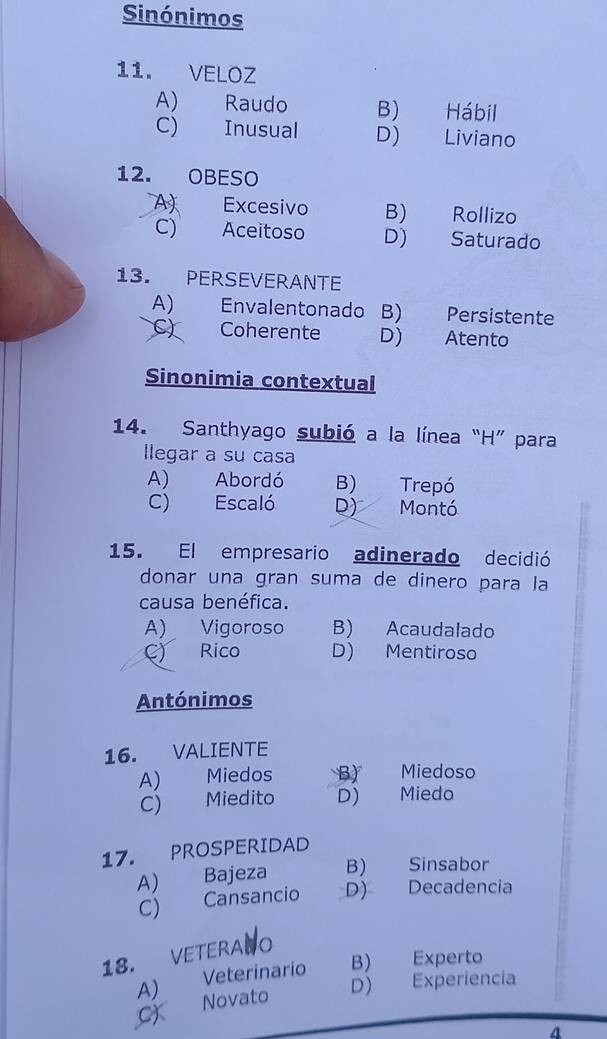 Sinónimos
11. VELOZ
A) Raudo B) Hábil
C) Inusual D) Liviano
12. OBESO
A Excesivo B) Rollizo
C) Aceitoso D) Saturado
13. PERSEVERANTE
A) Envalentonado B) Persistente
C) Coherente D) Atento
Sinonimia contextual
14. Santhyago subió a la línea “H” para
llegar a su casa
A) Abordó B) Trepó
C) Escaló D) Montó
15. El empresario adinerado decidió
donar una gran suma de dinero para la
causa benéfica.
A) Vigoroso B) Acaudalado
C) Rico D) Mentiroso
Antónimos
16. VALIENTE
A) Miedos B) Miedoso
C) Miedito D) Miedo
17. PROSPERIDAD
A) Bajeza B) Sinsabor
C) Cansancio D) Decadencia
18. VETERANO
A) Veterinario B) Experto
D) Experiencia
C) Novato