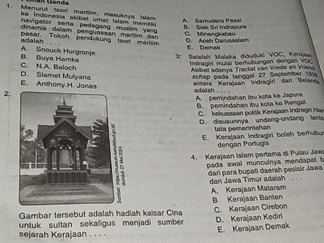 Mnán Ganda
1. Menurut 1eor martim, masuknya Islam
ke Indonesia akibat umat Islam memiliki
A. Samudera Pasal
navigator sera pedagang muslim yan
B. Slak Sri Indrapura
dinamis dalam penguasaan mantim dan
C. Minangkabau
pasar. Tokch pendukung teorl maritim
adalah .. . .
D. Aceh Darussalam
E. Demak
A. Snouck Hurgron]e
B. Buya Hamka
3: Setelah Malaka diduduki VOC, Keraja
Indragiri mulal berhubungan dengan VOC
C. N.A. Baloch
Akibat adanya Tractat van Vrede en Vrien
D. Slamet Mulyana schap pada langgal 27 September 182
antara Kerajaan Indragiri dan 'Belan
E. Anthony.H. Jonas adalah . . . .
2.
A pemindahan ibu kota ke Japura
B. pemindahan ibu kota ke Rengat
C. kekuasaan politik Kerajaan Indragin hil
D. disusunnya undang-undang tentz
tata pemerintahan
E. Kerajaan Indragiri boleh berhubur
4. Kerajaan Islam pertama di Pulau Jawa
dengan Portugis
pada awal munculnya mendapat b
darí para bupati daerah pesisir Jawa
dan Jawa Timur adalah . .
A. Kerajaan Mataram
B Kerajaan Banten
Gambar tersebut adalah hadiah kaisar Cina C. Kerajaan Cirebon
untuk sultan sekaligus menjadi sumber D. Kerajaan Kediri
E. Kerajaan Demak
sejarah Kerajaan . . . .