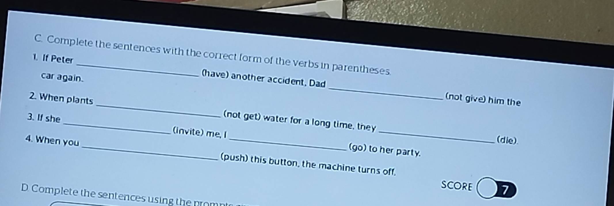 Complete the sentences with the correct form of the verbs in parentheses.
_
1. If Peter have) another accident, Dad
car again.
(not give) him the
2. When plants (not get) water for a long time, they
3. If she _(invite) me, I (go) to her party.
(die)
4. When you _(push) this button, the machine turns off.
SCORE 7
D. Complete the sentences using the promnt