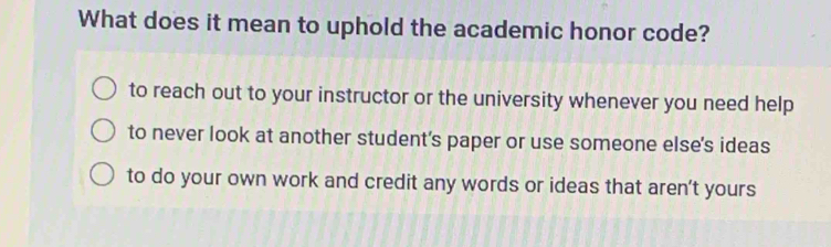 What does it mean to uphold the academic honor code?
to reach out to your instructor or the university whenever you need help
to never look at another student's paper or use someone else's ideas
to do your own work and credit any words or ideas that aren't yours