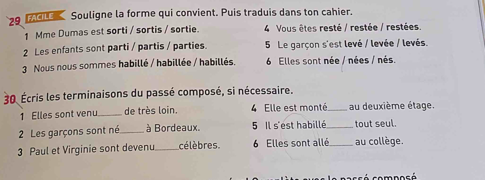 FACILE Souligne la forme qui convient. Puis traduis dans ton cahier. 
1 Mme Dumas est sorti / sortis / sortie. 4 Vous êtes resté / restée / restées. 
2 Les enfants sont parti / partis / parties. 5 Le garçon s'est levé / levée / levés. 
3 Nous nous sommes habillé / habillée / habillés. 6 Elles sont née / nées / nés. 
30 Écris les terminaisons du passé composé, si nécessaire. 
1 Elles sont venu._ de très loin. 4 Elle est monté_ au deuxième étage. 
2 Les garçons sont né_ à Bordeaux. 5 Il s'est habillé_ tout seul. 
3 Paul et Virginie sont devenu _célèbres. 6 Elles sont allé _au collège. 
passé composé