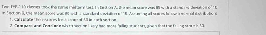 Two FYE- 110 classes took the same midterm test. In Section A, the mean score was 85 with a standard deviation of 10. 
In Section B, the mean score was 90 with a standard deviation of 15. Assuming all scores follow a normal distribution: 
1. Calculate the z-scores for a score of 60 in each section. 
2. Compare and Conclude which section likely had more failing students, given that the failing score is 60.