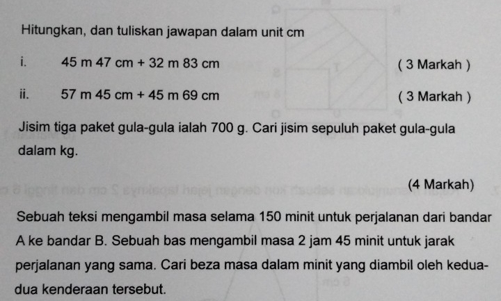 Hitungkan, dan tuliskan jawapan dalam unit cm
i. 45m47cm+32m83cm ( 3 Markah ) 
ⅱ. 57m45cm+45m69cm ( 3 Markah ) 
Jisim tiga paket gula-gula ialah 700 g. Cari jisim sepuluh paket gula-gula 
dalam kg. 
(4 Markah) 
Sebuah teksi mengambil masa selama 150 minit untuk perjalanan dari bandar 
A ke bandar B. Sebuah bas mengambil masa 2 jam 45 minit untuk jarak 
perjalanan yang sama. Cari beza masa dalam minit yang diambil oleh kedua- 
dua kenderaan tersebut.