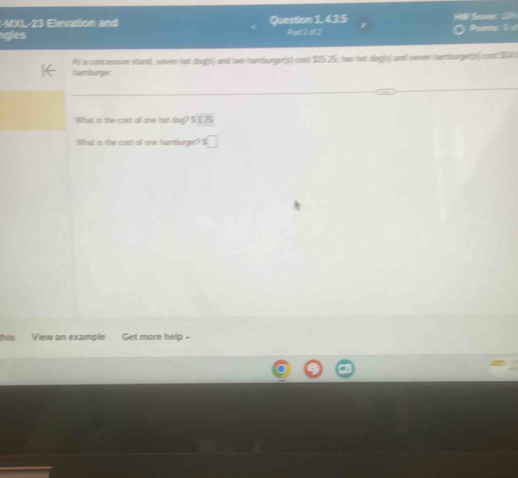 R-MX L- 2 evato Question 1, 435 H Sean 2 
igles Fa 2 s2 Paints: 1 
At a concession stand, seven hot dog(s) and two hamburger(s) cost $0525, two hat dog(s) and saven hanburge(s) con $04
hamburger 
What is the cast of one hot dog? $ 1.75
What is the cost of one hamburger? S 
his View an example Get more help -