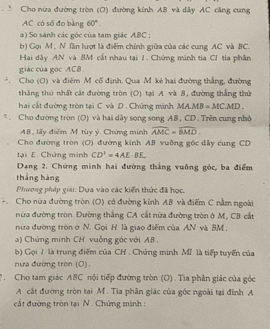 Cho nửa đường tròn (O) đường kính AB và dây AC căng cung
AC có số đo bằng 60°.
a) So sánh các góc của tam giác ABC ;
b) Gọi M, N lần lượt là điểm chính giữa của các cung AC và BC.
Hai dây AN và BM cắt nhau tại 1. Chứng minh tia CI tia phân
giác của gọc ACB 
. Cho (O) và điểm M cố định. Qua M kẻ hai đường thẳng, đường
thắng thứ nhất cất đường tròn (O) tại A và B, đường thẳng thứ
hai cắt đường tròn tại C và D . Chứng minh MA.MB=MC.MD.
F . Cho đường tròn (O) và hai dây song song AB , CD . Trên cung nhỏ
AB, lấy điểm Mô tùy ý. Chứng minh widehat AMC=widehat BMD.
Cho đường tròn (O) đường kính AB vuông góc dây cung CD
tại E. Chứng minh CD^2=4AE· BE..
Dang 2. Chứng minh hai đường thắng vuông góc, ba điểm
thẳng hàng
Phương pháp giải: Dựa vào các kiến thức đã học.
F.  Cho nửa đường tròn (O) có đường kính AB và điểm C nằm ngoài
nửa đường tròn. Đường thắng CA cắt nửa đường tròn ở M, CB cắt
nữa đường tròn ở N. Gọi H là giao điểm của AN và BM ,
a) Chứng minh CH vuông góc với AB  .
b) Gọi 7 là trung điểm của CH . Chúng minh MI là tiếp tuyến của
nữa đường tròn (O) .
P Cho tam giác ABC nội tiếp đường tròn (O). Tia phân giác của góc
A cắt đường tròn tại M. Tia phân giác của góc ngoài tại đỉnh A
cắt đường tròn tại N . Chứng minh :